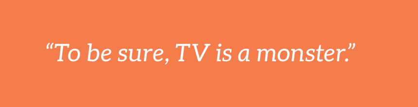 To be sure, TV is a monster.